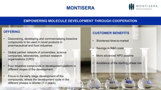 51
MONTISERA
OFFERING
• Discovering, developing and commercializing bioactive
compounds to be used in novel products in
pharmaceutical and food industries
• Global partner network of universities, science
companies, laboratories, contract research
organizations (CRO)
• Four bioactive compounds in development platform in
different stages of the development.
• Focus in the early stage development of the
compounds, where the development cycle in the
different phases is shorter (1-3 years).
EMPOWERING MOLECULE DEVELOPMENT THROUGH COOPERATION
CUSTOMER BENEFITS
• Shortened time-to-market
• Savings in R&D costs
• More advanced NPD pipeline
• Avoidance of the starting phase risk
 