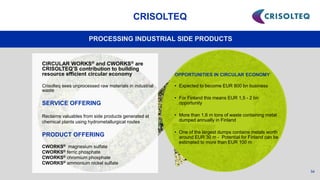 54
CRISOLTEQ
PROCESSING INDUSTRIAL SIDE PRODUCTS
OPPORTUNITIES IN CIRCULAR ECONOMY
• Expected to become EUR 800 bn business
• For Finland this means EUR 1,5 - 2 bn
opportunity
• More than 1,6 m tons of waste containing metal
dumped annually in Finland
• One of the largest dumps contains metals worth
around EUR 30 m - Potential for Finland can be
estimated to more than EUR 100 m
CIRCULAR WORKS® and CWORKS® are
CRISOLTEQ’S contribution to building
resource efficient circular economy
Crisolteq sees unprocessed raw materials in industrial
waste
SERVICE OFFERING
Reclaims valuables from side products generated at
chemical plants using hydrometallurgical routes
PRODUCT OFFERING
CWORKS® magnesium sulfate
CWORKS® ferric phosphate
CWORKS® chromium phosphate
CWORKS® ammonium nickel sulfate
 