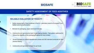 BIOSAFE
SAFETY ASSESSMENT OF FEED ADDITIVES
RELIABLE EVALUATION OF TOXICITY
• Safety assessment of feed additives in the EU: Laboratory tests for European Food
Safety Authority authorization
• Biotests for packaging, paper and board industry
• Cytotoxicity and genotoxicity tests for packaging industry - Test pattern optimized to
ensure the eligibility of the packaging material for food contact
• Screening tests for product development phase and ISO standard protocols for final
product testing
• Cytotoxicity and genotoxicity tests for pet foods
 