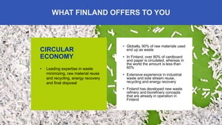 6
WHAT FINLAND OFFERS TO YOU
CIRCULAR
ECONOMY
• Leading expertise in waste
minimizing, raw material reuse
and recycling, energy recovery
and final disposal
• Globally, 90% of raw materials used
end up as waste
• In Finland, over 80% of cardboard
and paper is circulated, whereas in
the world the amount is less than
60%
• Extensive experience in industrial
waste and side stream reuse,
recycling and energy recovery
• Finland has developed new waste
refinery and biorefinery concepts
that are already in operation in
Finland
 
