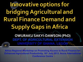 OWURAKU SAKYI-DAWSON (PhD)
DEPT. OF AGRICULTURAL EXTENSION
UNIVERSITY OF GHANA, LEGON
Africa Regional Workshop on Promoting Access to Rural Finance for
Enhanced Agricultural Productivity, 16th
July 2013. Accra International
Conference Centre
 