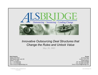 Outsourcing   Insourcing   Leading Change




                         Innovative Outsourcing Deal Structures that
                            Change the Rules and Unlock Value
                                              May 26, 2005


North America                                                                                         Europe
Addison Park Place                                                                            22-24 Ely Place
4560 Beltline Road, suite 330                                                             London, EC1N 6TE
Addison, TX 75001                                                                             United Kingdom
Tel: +1 214-696-6410                                                                Tel: +44 (0)207-242-0666
Fax: +1 214-239-0698                                                                Fax: +44 (0)207-242-0667
Email: EnquiryUSA@Alsbridge.com                                             Email: EnquiryUK@Alsbridge.com


 © Alsbridge 2005 Confidential and                                                              www.alsbridge.com
            Proprietary
 
