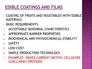• COATING OF FRUITS AND VEGETABLES WITH EDIBLE
MATERIALS
• BASIC REQUIREMENTS-
1. ACCEPTABLE SENSORIAL CHARCTERISTICS
2. APPROPRIATE BARRIER PROPERTIES
3. BIOCHEMICAL AND PHYSIOCHEMICAL STABILITY
4. SAFETY
5. LOW COST
6. SIMPLE PRODUCTION TECHNOLOGY
• EXAMPLES- WAXES,CARBOXY METHYL CELLULOSE
(CMC),WHEY PROTEINS
 