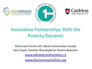 Innovative Partnerships Shift the
Poverty Dynamic
Donna Jean Forster-Gill, Vibrant Communities Canada
Tom Cooper, Hamilton Roundtable for Poverty Reduction
www.vibrantcommunities.ca
www.thecommunityfirst.org
 