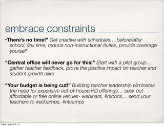 embrace constraints
    “There’s    no time!” Get creative with schedules… before/after
         school, ﬂex time, reduce non-instructional duties, provide coverage
         yourself

    “Central oﬃce will never go for this!” Start with a pilot group…
      gather teacher feedback, prove the positive impact on teacher and
      student growth alike

    “Your budget is being cut!” Building teacher leadership eliminates
      the need for expensive out-of-house PD offerings… seek out
      affordable or free online venues- webinars, #rscons… send your
      teachers to #edcamps, #ntcamps



Friday, August 10, 12
 