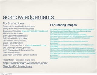 acknowledgements
    For Sharing Ideas
    Steven Andersen @web20classroom
                                                        For Sharing Images
    Shelly Blake-Plock @teachpaperless                  http://www.ﬂickr.com/photos/b-tal/116220689/sizes/o/in/photostream/
    Connected Principals www.connectedprincipals.com    http://www.ﬂickr.com/photos/rdhout/http://www.ﬂickr.com/photos/
                                                        cliff_robin/618199950/sizes/o/in/photostream/
    Alec Couros @courosa                                http://www.ﬂickr.com/photos/68634595@N00/116220689/
    Seth Godin @thisissethsblog                         http://www.ﬂickr.com/photos/b-tal/116220689/sizes/o/in/photostream/
    Patrick Larkin @bhsprincipal                        http://www .ﬂickr.com/photos/brianauer/2220697913/sizes/o/in/
                                                        photostream/
    Lisa Nielsen @innovativeedu                         http://www.ﬂickr.com/photos/srsphoto/766053834/sizes/o/in/
    Daniel Pink @danielpink                             photostream/
                                                        http://www.ﬂickr.com/photos/28481088@N00/2746176068/sizes/o/in/
    Powerful Learning Practice http://plpnetwork.com/   photostream/
    Eric Sheninger @nmhs_principal                      http://www.ﬂickr.com/photos/jkﬁd/4333769080/sizes/l/in/photostream/
    Josh Stumpenhorst @stumpteacher                     http://www.ﬂickr.com/photos/striatic/2192189572/sizes/z/in/photostream/
                                                        http://www.ﬂickr.com/photos/falcifer/4063703683/sizes/l/in/photostream/
    Chris Wejr @mrwejr                                  http://www.ﬂickr.com/photos/wonderfullycomplex/3352954780/sizes/o/in/
    Brecknock Elementary School Teachers                photostream/
                                                        http://www.ﬂickr.com/photos/pinksherbet/234942843/sizes/l/in/
                                                        photostream
    Presentation Resources found here:
    http://leadandlearn.wikispaces.com/
    Simple+K-12+Webinars

Friday, August 10, 12
 