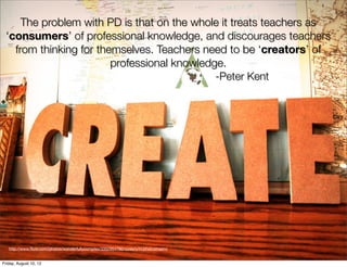 The problem with PD is that on the whole it treats teachers as
    ‘consumers’ of professional knowledge, and discourages teachers
      from thinking for themselves. Teachers need to be ‘creators’ of
                           professional knowledge.
                                                -Peter Kent

✤




    http://www.ﬂickr.com/photos/wonderfullycomplex/3352954780/sizes/o/in/photostream/


Friday, August 10, 12
 