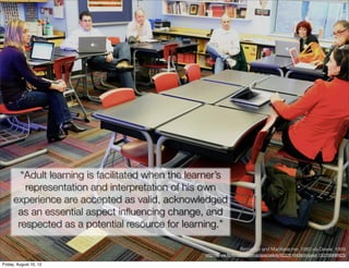 “Adult learning is facilitated when the learner’s
        representation and interpretation of his own
     experience are accepted as valid, acknowledged
      as an essential aspect inﬂuencing change, and
      respected as a potential resource for learning.”

                                                                   Brundage and MacKeracher, 1980 via Dewar, 1999
                                                  http://www.ﬂickr.com/photos/specialkrb/5232619436/in/pool-1331568@N23/

Friday, August 10, 12
 