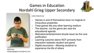 Games in Education
Nordahl Grieg Upper Secondary
@alhusoy
spillpedagogene.wordpress.com
CORE PRINCIPLES:
- Games in and of...