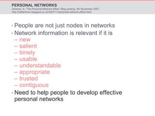 PERSONAL NETWORKS 
Downes, S.: The Personal Network Effect. Blog posting, 4th November 2007. 
http://halfanhour.blogspot.co.uk/2007/11/personal-network-effect.html. 
• People are not just nodes in networks 
• Network information is relevant if it is 
– new 
– salient 
– timely 
– usable 
– understandable 
– appropriate 
– trusted 
– contiguous 
• Need to help people to develop effective 
personal networks 
 