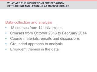 WHAT ARE THE IMPLICATIONS FOR PEDAGOGY 
OF TEACHING AND LEARNING AT MASSIVE SCALE? 
Data collection and analysis 
• 18 courses from 14 universities 
• Courses from October 2013 to February 2014 
• Course materials, emails and discussions 
• Grounded approach to analysis 
• Emergent themes in the data 
 