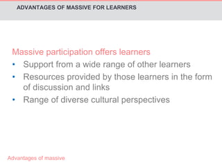 ADVANTAGES OF MASSIVE FOR LEARNERS 
Massive participation offers learners 
• Support from a wide range of other learners 
• Resources provided by those learners in the form 
of discussion and links 
• Range of diverse cultural perspectives 
Advantages of massive 
 