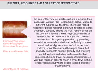 SUPPORT, RESOURCES AND A VARIETY OF PERSPECTIVES 
Improving Your Image: 
Dental Photography 
University of Birmingham 
Elias Adan Gimenez Feliu 
I'm one of the very few photographers in an area trice 
as big as Scotland (the Paraguayan Chaco), where 8 
different cultures live together. There's no record-keeping 
or proper research done with regards of dental 
treatment, specially among the most remote areas on 
the country. I believe there's huge opportunities to 
enhance the dental service through the powerful 
medium that photography provides, by providing 
material for research and education. Mainly to inform 
central and local government and other decision 
makers, about the realities the region faces, but 
specially to educate patients (elderly and children) 
dental workers and other professionals, that 
sometimes have to travel hundreds of kilometres on 
very bad roads, in order to reach a small town with no 
proper facilities but where people in need of proper 
treatment live. 
Advantages of massive 
 