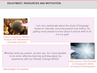 Corpus Linguistics: Method, 
Analysis and Interpretation 
Lancaster University 
I am very passionate about the study of language 
based on naturally occurring speech and writing. So 
getting more people to know about it and be able to do 
it is my goal 
Practise what you preach, as they say. So I have decided 
to do some reflective learning and blog about my 
experience with our Climate Change MOOC. 
Web Science: How the Web 
is Changing the World 
University of Southampton 
ENJOYMENT, RESOURCES AND MOTIVATION 
Advantages of massive 
 