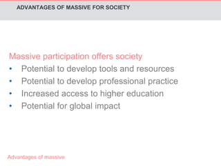 ADVANTAGES OF MASSIVE FOR SOCIETY 
Massive participation offers society 
• Potential to develop tools and resources 
• Potential to develop professional practice 
• Increased access to higher education 
• Potential for global impact 
Advantages of massive 
 