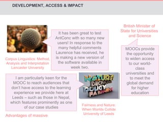 DEVELOPMENT, ACCESS & IMPACT 
Corpus Linguistics: Method, 
Analysis and Interpretation 
Lancaster University 
It has been great to test 
AntConc with so many new 
users! In response to the 
many helpful comments 
Laurence has received, he 
is making a new version of 
the software available in 
week two. 
I am particularly keen for the 
MOOC to reach audiences that 
don’t have access to the learning 
experience we provide here at 
Leeds – such as those in Nepal, 
which features prominently as one 
of our case studies 
Fairness and Nature: 
When Worlds Collide 
University of Leeds 
British Minister of 
State for Universities 
and Science 
MOOCs provide 
the opportunity 
to widen access 
to our world-class 
universities and 
to meet the 
global demand 
for higher 
education 
Advantages of massive 
 