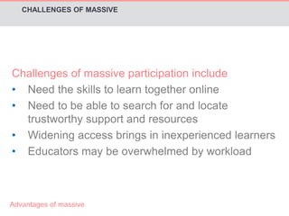CHALLENGES OF MASSIVE 
Challenges of massive participation include 
• Need the skills to learn together online 
• Need to be able to search for and locate 
trustworthy support and resources 
• Widening access brings in inexperienced learners 
• Educators may be overwhelmed by workload 
Advantages of massive 
 