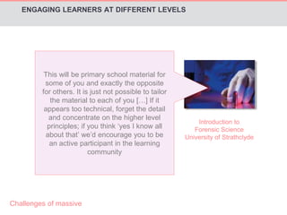 Introduction to 
Forensic Science 
ENGAGING LEARNERS AT DIFFERENT LEVELS 
University of Strathclyde 
This will be primary school material for 
some of you and exactly the opposite 
for others. It is just not possible to tailor 
the material to each of you […] If it 
appears too technical, forget the detail 
and concentrate on the higher level 
principles; if you think ‘yes I know all 
about that’ we’d encourage you to be 
an active participant in the learning 
community 
Challenges of massive 
 