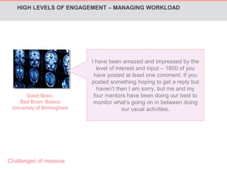 HIGH LEVELS OF ENGAGEMENT – MANAGING WORKLOAD 
Good Brain, 
Bad Brain: Basics 
University of Birmingham 
I have been amazed and impressed by the 
level of interest and input – 1800 of you 
have posted at least one comment. If you 
posted something hoping to get a reply but 
haven’t then I am sorry, but me and my 
four mentors have been doing our best to 
monitor what’s going on in between doing 
our usual activities. 
Challenges of massive 
 