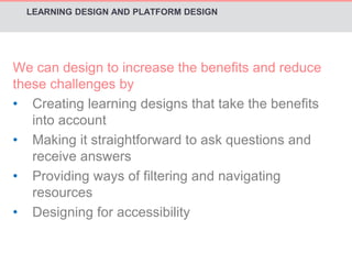 LEARNING DESIGN AND PLATFORM DESIGN 
We can design to increase the benefits and reduce 
these challenges by 
• Creating learning designs that take the benefits 
into account 
• Making it straightforward to ask questions and 
receive answers 
• Providing ways of filtering and navigating 
resources 
• Designing for accessibility 
 