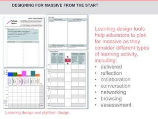 DESIGNING FOR MASSIVE FROM THE START 
Learning design and platform design 
Learning design tools 
help educators to plan 
for massive as they 
consider different types 
of learning activity, 
including: 
• delivered 
• reflection 
• collaboration 
• conversation 
• networking 
• browsing 
• assesssment 
 