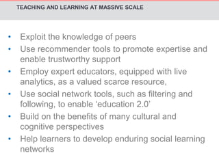 TEACHING AND LEARNING AT MASSIVE SCALE 
• Exploit the knowledge of peers 
• Use recommender tools to promote expertise and 
enable trustworthy support 
• Employ expert educators, equipped with live 
analytics, as a valued scarce resource, 
• Use social network tools, such as filtering and 
following, to enable ‘education 2.0’ 
• Build on the benefits of many cultural and 
cognitive perspectives 
• Help learners to develop enduring social learning 
networks 
 