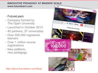 INNOVATIVE PEDAGOGY AT MASSIVE SCALE 
www.futurelearn.com 
• FutureLearn 
• Company formed by 
The Open University 
• Launched in October 2013 
• 40 partners, 37 universities 
• Over 550,000 registered 
learners 
• Over 1 million course 
registrations 
• New platform, 
new pedagogy 
http://about.futurelearn.com/blog/ 
 