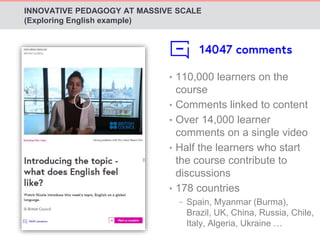 INNOVATIVE PEDAGOGY AT MASSIVE SCALE 
(Exploring English example) 
• 110,000 learners on the 
course 
• Comments linked to content 
• Over 14,000 learner 
comments on a single video 
• Half the learners who start 
the course contribute to 
discussions 
• 178 countries 
− Spain, Myanmar (Burma), 
Brazil, UK, China, Russia, Chile, 
Italy, Algeria, Ukraine … 
 