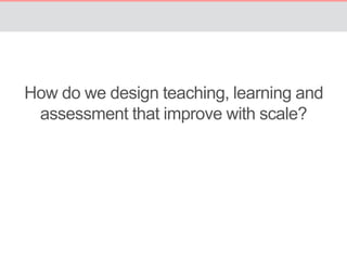 How do we design teaching, learning and 
assessment that improve with scale? 
 