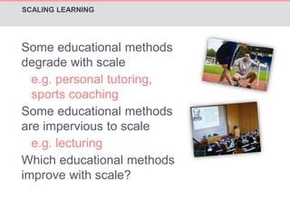 SCALING LEARNING 
Some educational methods 
degrade with scale 
e.g. personal tutoring, 
sports coaching 
Some educational methods 
are impervious to scale 
e.g. lecturing 
Which educational methods 
improve with scale? 
 