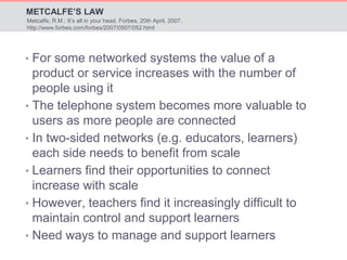 METCALFE’S LAW 
Metcalfe, R.M.: It’s all in your head. Forbes, 20th April, 2007. 
http://www.forbes.com/forbes/2007/0507/052.html 
• For some networked systems the value of a 
product or service increases with the number of 
people using it 
• The telephone system becomes more valuable to 
users as more people are connected 
• In two-sided networks (e.g. educators, learners) 
each side needs to benefit from scale 
• Learners find their opportunities to connect 
increase with scale 
• However, teachers find it increasingly difficult to 
maintain control and support learners 
• Need ways to manage and support learners 
 