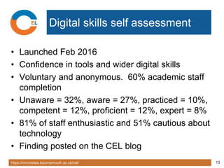 https://microsites.bournemouth.ac.uk/cel/ 13
Digital skills self assessment
• Launched Feb 2016
• Confidence in tools and wider digital skills
• Voluntary and anonymous. 60% academic staff
completion
• Unaware = 32%, aware = 27%, practiced = 10%,
competent = 12%, proficient = 12%, expert = 8%
• 81% of staff enthusiastic and 51% cautious about
technology
• Finding posted on the CEL blog
 