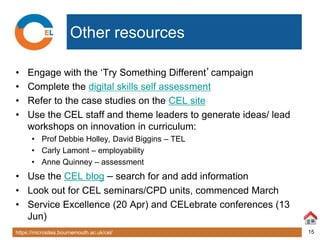 https://microsites.bournemouth.ac.uk/cel/ 15
Other resources
• Engage with the ‘Try Something Different’campaign
• Complete the digital skills self assessment
• Refer to the case studies on the CEL site
• Use the CEL staff and theme leaders to generate ideas/ lead
workshops on innovation in curriculum:
• Prof Debbie Holley, David Biggins – TEL
• Carly Lamont – employability
• Anne Quinney – assessment
• Use the CEL blog – search for and add information
• Look out for CEL seminars/CPD units, commenced March
• Service Excellence (20 Apr) and CELebrate conferences (13
Jun)
 