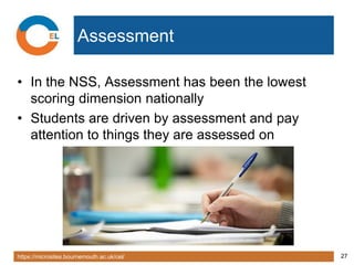 https://microsites.bournemouth.ac.uk/cel/ 27
Assessment
• In the NSS, Assessment has been the lowest
scoring dimension nationally
• Students are driven by assessment and pay
attention to things they are assessed on
 
