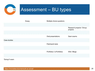 https://microsites.bournemouth.ac.uk/cel/ 28
Assessment – BU types
Essay Multiple choice questions
Research projects / Group
projects
Oral presentations Seen exams
Case studies
Patchwork texts
Portfolios / e-Portfolios Wiki / Blogs
'Doing it' exam
 