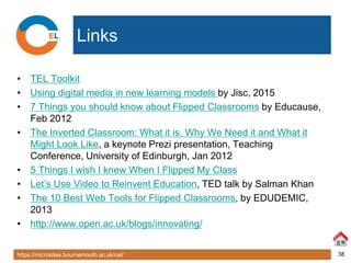 https://microsites.bournemouth.ac.uk/cel/ 38
Links
• TEL Toolkit
• Using digital media in new learning models by Jisc, 2015
• 7 Things you should know about Flipped Classrooms by Educause,
Feb 2012
• The Inverted Classroom: What it is, Why We Need it and What it
Might Look Like, a keynote Prezi presentation, Teaching
Conference, University of Edinburgh, Jan 2012
• 5 Things I wish I knew When I Flipped My Class
• Let’s Use Video to Reinvent Education, TED talk by Salman Khan
• The 10 Best Web Tools for Flipped Classrooms, by EDUDEMIC,
2013
• http://www.open.ac.uk/blogs/innovating/
 