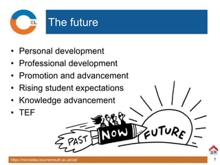 https://microsites.bournemouth.ac.uk/cel/ 7
The future
• Personal development
• Professional development
• Promotion and advancement
• Rising student expectations
• Knowledge advancement
• TEF
 