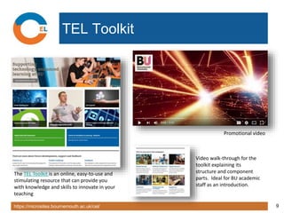 https://microsites.bournemouth.ac.uk/cel/ 9
TEL Toolkit
The TEL Toolkit is an online, easy-to-use and
stimulating resource that can provide you
with knowledge and skills to innovate in your
teaching
Promotional video
Video walk-through for the
toolkit explaining its
structure and component
parts. Ideal for BU academic
staff as an introduction.
 