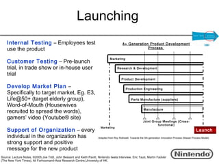 Launching
    Internal Testing – Employees test                                                      4 th Generation Product Development
    use the product                                                                                       Process


                                                                                Marketing
    Customer Testing – Pre-launch
    trial, in trade show or in-house user                                              Research & Development

    trial
                                                                                          Product Development

    Develop Market Plan –                                                                     Production Engineering
    Specifically to target market, Eg. E3,
    Life@50+ (target elderly group),                                                               Parts Manufacture (suppliers)

    Word-of-Mouth (Housewives
    recruited to spread the words),                                                                          Manufacture

    gamers’ video (Youtube® site)
                                                                                                             Joint Group Meetings (Cross-
                                                                                                                      functional)
                                                                         Marketing
    Support of Organization – every                                                                                                                        Launch
    individual in the organization has                                 Adapted from Roy Rothwell, Towards the 5th-generation Innovation Process (Nissan Process Model)

    strong support and positive
    message for the new product
Source: Lecture Notes, ©2005 Joe Tidd, John Bessant and Keith Pavitt, Nintendo Iwata Interview, Eric Taub, Martin Fackler
(The New York Times), Ali Farhoomand-Asia Research Centre,University of HK.
 