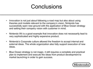 Conclusions

•   Innovation is not just about following a road map but also about using
    theories and models relevant to the company’s vision. Nintendo has
    successfully open new ground with the application of Blue Ocean strategy
    and setting their company vision with customer in mind.

•   Nintendo Wii is a good example that innovation does not necessarily lead to
    very sophisticated and highly expensive product.

•   Nintendo’s Corporate culture allowed the freedom to accept internal and
    external ideas. The whole organization also fully support execution of new
    ideas.

•   Blue Ocean strategy is not magic, it still requires a complete and practical
    plan to implement and execute the ideas from product development to
    market launching in order to gain success.
 