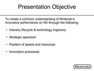 Presentation Objective
To create a common understanding of Nintendo’s
innovative performance on Wii through the following:

• Industry lifecycle & technology trajectory

• Strategic approach

• Position of assets and resources

• Innovation processes
 
