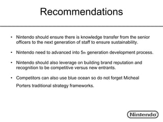 Recommendations

• Nintendo should ensure there is knowledge transfer from the senior
  officers to the next generation of staff to ensure sustainability.

• Nintendo need to advanced into 5th generation development process.

• Nintendo should also leverage on building brand reputation and
  recognition to be competitive versus new entrants.

• Competitors can also use blue ocean so do not forget Micheal
  Porters traditional strategy frameworks.
 