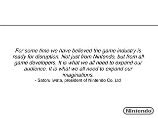 For some time we have believed the game industry is
ready for disruption. Not just from Nintendo, but from all
 game developers. It is what we all need to expand our
     audience. It is what we all need to expand our
                      imaginations.
         - Satoru Iwata, president of Nintendo Co. Ltd
 