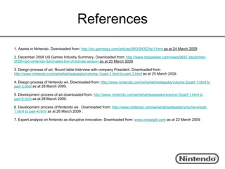 References
1. Assets in Nintendo. Downloaded from: http://wii.gamespy.com/articles/943/943524p1.html as at 24 March 2009

2. December 2008 US Games Industry Summary. Downloaded from: http://www.neoseeker.com/news/9647-december-
2008-npd-nintendo-dominates-the-christmas-season as at 20 March 2009

3. Design process of wii, Round table Interview with company President. Downloaded from:
http://www.nintendo.com/wii/what/iwataasks/volume-1/part-1.html to part-3.html as at 25 March 2009.

4. Design process of Nintendo wii. Downloaded from: http://www.nintendo.com/wii/what/iwataasks/volume-2/part-1.html to
part-3.html as at 26 March 2009.

5. Development process of wii downloaded from: http://www.nintendo.com/wii/what/iwataasks/volume-3/part-1.html to
part-6.html as at 28 March 2009.

6. Development process of Nintendo wii . Downloaded from: http://www.nintendo.com/wii/what/iwataasks/volume-4/part-
1.html to part-4.html as at 26 March 2009 .

7. Expert analysis on Nntendo as disruptive innovation. Downloaded from: www.innosight.com as at 22 March 2009
 
