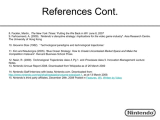References Cont.
8. Fackler, Martin., The New York Times: ‘Putting the We Back in Wii’ June 8, 2007
9. Farhoomand, A. (2009). ’Nintendo’s disruptive strategy: Implications for the video game industry*. Asia Research Centre.
The University of Hong Kong

10. Giovanni Dosi (1982). ’ Technological paradigms and technological trajectories’

11. Kim and Mauborgne (2005). ’Blue Ocean Strategy: How to Create Uncontested Market Space and Make the
Competition Irrelevant’. Harvard Business School Press

12. Nasir, R. (2009). Technological Trajectories class 3, Pg 1. and Processes class 5. Innovation Management Lecture
Notes.
13. Nintendo Annual Report 2008. Downloaded from Wikipedia as of 26 March 2009

14. Nintendo Staff Interview with Iwata, Nintendo.com. Downloaded from:
http://www.nintendo.com/wii/what/iwataasks/volume-extra/part-1, as at 13 March 2009.
15. Nintendo’s third party affiliates, December 28th, 2008 Posted in Features, Wii, Written by Valay
 