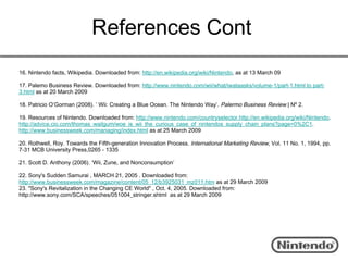 References Cont
16. Nintendo facts, Wikipedia. Downloaded from: http://en.wikipedia.org/wiki/Nintendo, as at 13 March 09

17. Palemo Business Review. Downloaded from: http://www.nintendo.com/wii/what/iwataasks/volume-1/part-1.html to part-
3.html as at 20 March 2009

18. Patricio O’Gorman (2008). ’ Wii: Creating a Blue Ocean. The Nintendo Way’. Palermo Business Review | Nº 2.

19. Resources of Nintendo. Downloaded from: http://www.nintendo.com/countryselector.http://en.wikipedia.org/wiki/Nintendo.
http://advice.cio.com/thomas_wailgum/woe_is_wii_the_curious_case_of_nintendos_supply_chain_plans?page=0%2C1.
http://www.businessweek.com/managing/index.html as at 25 March 2009

20. Rothwell, Roy. Towards the Fifth-generation Innovation Process. International Marketing Review, Vol. 11 No. 1, 1994, pp.
7-31 MCB University Press,0265 - 1335

21. Scott D. Anthony (2006). ‘Wii, Zune, and Nonconsumption’

22. Sony's Sudden Samurai , MARCH 21, 2005 . Downloaded from:
http://www.businessweek.com/magazine/content/05_12/b3925031_mz011.htm as at 29 March 2009
23. "Sony's Revitalization in the Changing CE World" , Oct. 4, 2005. Downloaded from:
http://www.sony.com/SCA/speeches/051004_stringer.shtml  as at 29 March 2009
 