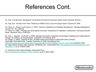 References Cont.
24. Tack, T.W (Director). Managing In An Uncertain Economic Environment; Stone Forest Corporate Advisory.

25. Taub, Eric. The New York Times: ‘Nintendo at AARP Event to Court the Grayer Gamer’ October 30, 2006

26. Teece, D. ; Pisano, G and Shuen, A. (1997). ’Dynamic Capabilities and Strategic Management’. Strategic Management
Journal, Vol. 18:7, 509-533
27. Teece, D. (1986). ’Profiting from technological innovation: Implications for integration, collaboration, licensing and public
policy’. Research Policy 15 285-305

28. Tidd, J. , Bessant, J. & Pavitt, K. (2005). Managing Innovation: Integrating Technological, Marketing and Organizational
Change. (3rd Edition). Jin Xing Distripark , Singapore; John Wiley & Sons
29. Vargas, A. (2005). "Outside the Box, Jonathan Hayes Gave Shape To Microsoft's Game Console" .      
Washington Post Staff Writer, Tuesday, November 22, 2005. Downloaded from:       
http://www.washingtonpost.com/wp-dyn/content/article/2005/11/21/AR2005112101631_pf.html as at 28 March 2009
30. Video Games Industry Stats Overview, GRABstats.com,. Downloaded from: http://grabstats.com/statcategorymain.asp?
StatCatID=13, as at 13 March 2009

31. Critisisms to Blue Ocean Strategy. Downloaded from:
http://en.wikipedia.org/wiki/Blue_Ocean_Strategy, as at 31 March 2009
 