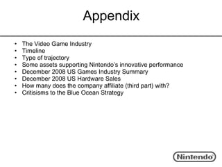 Appendix
•   The Video Game Industry
•   Timeline
•   Type of trajectory
•   Some assets supporting Nintendo’s innovative performance
•   December 2008 US Games Industry Summary
•   December 2008 US Hardware Sales
•   How many does the company affiliate (third part) with?
•   Critisisms to the Blue Ocean Strategy
 