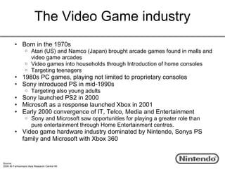 The Video Game industry
         • Born in the 1970s
                 o Atari (US) and Namco (Japan) brought arcade games found in malls and
                   video game arcades
                 o Video games into households through Introduction of home consoles
                 o Targeting teenagers
         • 1980s PC games, playing not limited to proprietary consoles
         • Sony introduced PS in mid-1990s
                 o    Targeting also young adults
         • Sony launched PS2 in 2000
         • Microsoft as a response launched Xbox in 2001
         • Early 2000 convergence of IT, Telco, Media and Entertainment
                 o    Sony and Microsoft saw opportunities for playing a greater role than
                      pure entertainment through Home Entertainment centres.
         • Video game hardware industry dominated by Nintendo, Sonys PS
           family and Microsoft with Xbox 360


Source:
2009 Ali Farhoomand Asia Research Centre HK
 