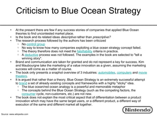 Criticism to Blue Ocean Strategy

        •    At the present there are few if any success stories of companies that applied Blue Ocean
             theories to find uncontested market place.
        •    Is the book and its related ideas descriptive rather than prescriptive?
        •    The research process followed by the authors has been criticized
               o No control group
               o No way to know how many companies exploiting a blue ocean strategy concept failed.
               o The theory therefore does not meet the falsifiability criteria in practice.
               o A deductive process was not followed. The examples in the book are selected to "tell a
                   winning story".
        •    Brand and communication are taken for granted and do not represent a key for success. Kim
             and Maubourgne take the marketing of a value innovation as a given, assuming the marketing
             success will come as a matter of course.
        •    The book only presents a snaphot overview of 3 industries: automobiles, computers and movie
             theaters.
        •    It is argued that rather than a theory, Blue Ocean Strategy is an extremely successful attempt
             to brand a set of already existing concepts and frameworks with a highly "sticky" idea.
               o The blue ocean/red ocean analogy is a powerful and memorable metaphor
               o The concepts behind the Blue Ocean Strategy (such as the competing factors, the
                   consumer cycle, non-customers, etc.) are not new.
        •    The book does not explain the most critical aspect that of differentiation between a product
             innovation which may have the same target users, or a different product, a different way of
             execution of the same and different market all together.


Source: www.wikipedia.com
 